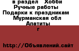  в раздел : Хобби. Ручные работы » Подарки к праздникам . Мурманская обл.,Апатиты г.